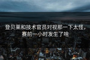 登贝莱和技术官员对视那一下太怪，赛前一小时发生了啥