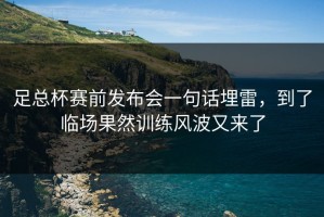 足总杯赛前发布会一句话埋雷，到了临场果然训练风波又来了