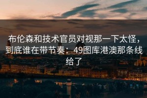 布伦森和技术官员对视那一下太怪，到底谁在带节奏：49图库港澳那条线给了