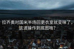 拉齐奥对国米半场回更衣室就变味了，这波操作到底图啥？