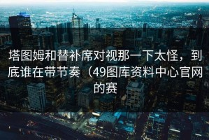 塔图姆和替补席对视那一下太怪，到底谁在带节奏（49图库资料中心官网的赛