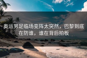 奥运男足临场变阵太突然，巴黎到底在防谁，谁在背后拍板