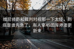 维尼修斯和裁判对视那一下太怪，到底是谁先急了，有人拿49图库港澳更新来