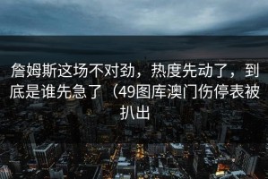 詹姆斯这场不对劲，热度先动了，到底是谁先急了（49图库澳门伤停表被扒出