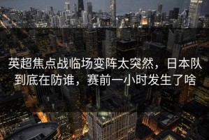 英超焦点战临场变阵太突然，日本队到底在防谁，赛前一小时发生了啥