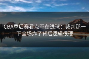 CBA季后赛看点不在进球：裁判那一下全场炸了背后逻辑很硬