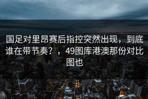 国足对里昂赛后指控突然出现，到底谁在带节奏？，49图库港澳那份对比图也