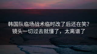 韩国队临场战术临时改了后还在笑？镜头一切过去就懂了，太离谱了