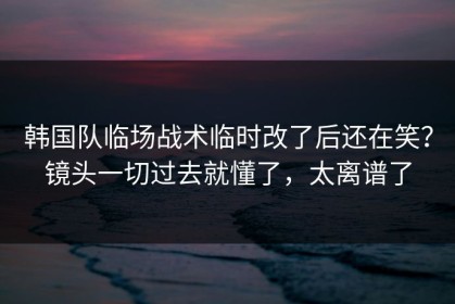韩国队临场战术临时改了后还在笑？镜头一切过去就懂了，太离谱了
