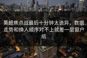 英超焦点战最后十分钟太诡异，数据走势和换人顺序对不上就差一层窗户纸