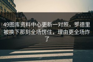 49图库资料中心更新一对照，罗德里被换下那刻全场愣住，理由更全场炸了
