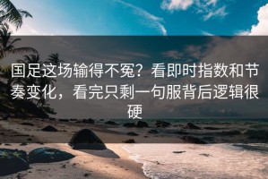 国足这场输得不冤？看即时指数和节奏变化，看完只剩一句服背后逻辑很硬