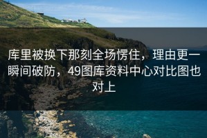 库里被换下那刻全场愣住，理由更一瞬间破防，49图库资料中心对比图也对上
