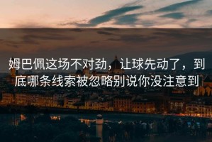 姆巴佩这场不对劲，让球先动了，到底哪条线索被忽略别说你没注意到