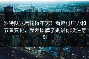 沙特队这场输得不冤？看赔付压力和节奏变化，就差摊牌了别说你没注意到