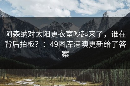 阿森纳对太阳更衣室吵起来了，谁在背后拍板？：49图库港澳更新给了答案