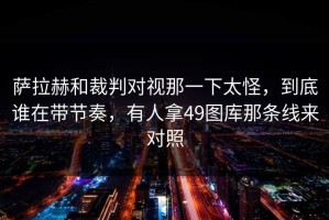 萨拉赫和裁判对视那一下太怪，到底谁在带节奏，有人拿49图库那条线来对照