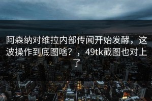 阿森纳对维拉内部传闻开始发酵，这波操作到底图啥？，49tk截图也对上了