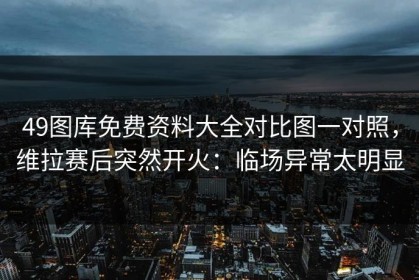 49图库免费资料大全对比图一对照，维拉赛后突然开火：临场异常太明显