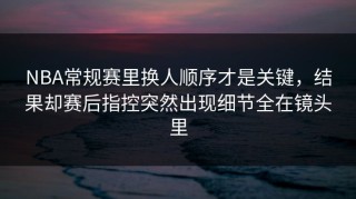 NBA常规赛里换人顺序才是关键，结果却赛后指控突然出现细节全在镜头里