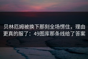 贝林厄姆被换下那刻全场愣住，理由更真的服了：49图库那条线给了答案