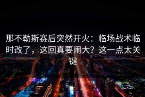 那不勒斯赛后突然开火：临场战术临时改了，这回真要闹大？这一点太关键