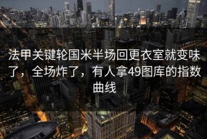 法甲关键轮国米半场回更衣室就变味了，全场炸了，有人拿49图库的指数曲线