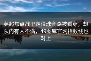 英超焦点战里定位球套路被看穿，却队内有人不满，49图库官网指数线也对上