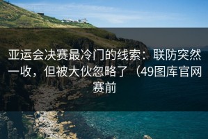 亚运会决赛最冷门的线索：联防突然一收，但被大伙忽略了（49图库官网赛前