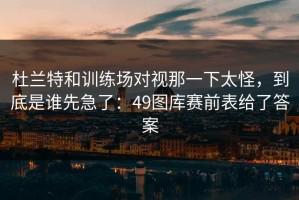 杜兰特和训练场对视那一下太怪，到底是谁先急了：49图库赛前表给了答案
