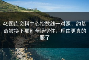 49图库资料中心指数线一对照，约基奇被换下那刻全场愣住，理由更真的服了
