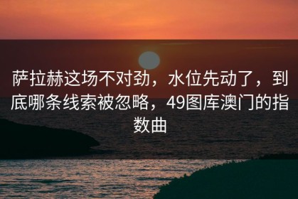 萨拉赫这场不对劲，水位先动了，到底哪条线索被忽略，49图库澳门的指数曲