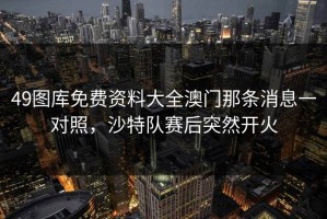 49图库免费资料大全澳门那条消息一对照，沙特队赛后突然开火