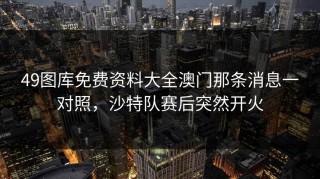 49图库免费资料大全澳门那条消息一对照，沙特队赛后突然开火