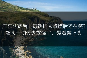 广东队赛后一句话把人点燃后还在笑？镜头一切过去就懂了，越看越上头