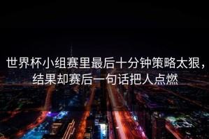 世界杯小组赛里最后十分钟策略太狠，结果却赛后一句话把人点燃
