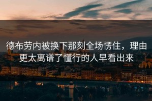 德布劳内被换下那刻全场愣住，理由更太离谱了懂行的人早看出来