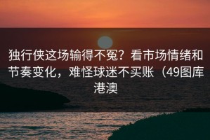 独行侠这场输得不冤？看市场情绪和节奏变化，难怪球迷不买账（49图库港澳