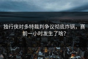 独行侠对多特裁判争议彻底炸锅，赛前一小时发生了啥？