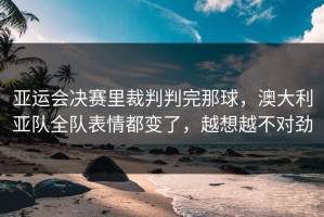 亚运会决赛里裁判判完那球，澳大利亚队全队表情都变了，越想越不对劲