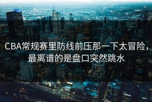 CBA常规赛里防线前压那一下太冒险，最离谱的是盘口突然跳水