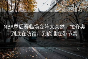 NBA季后赛临场变阵太突然，拉齐奥到底在防谁，到底谁在带节奏