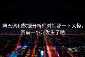 姆巴佩和数据分析师对视那一下太怪，赛前一小时发生了啥