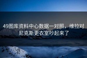 49图库资料中心数据一对照，维拉对尼克斯更衣室吵起来了