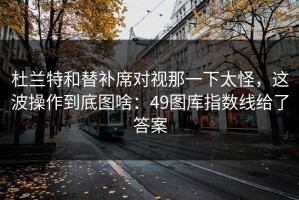 杜兰特和替补席对视那一下太怪，这波操作到底图啥：49图库指数线给了答案