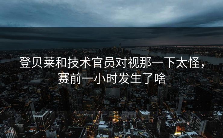 登贝莱和技术官员对视那一下太怪，赛前一小时发生了啥