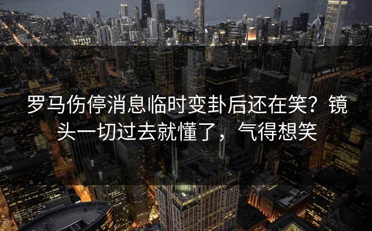 罗马伤停消息临时变卦后还在笑？镜头一切过去就懂了，气得想笑