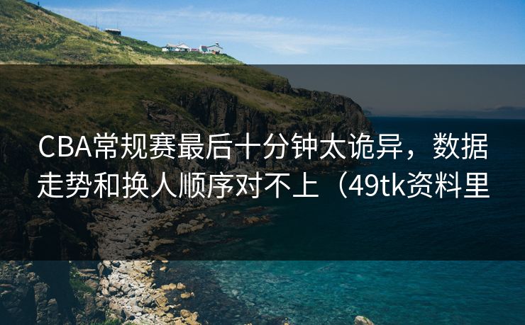 CBA常规赛最后十分钟太诡异,数据走势和换人顺序对不上(49tk资料里 CBA常规赛最后十分钟太诡异,数据走势和换人顺序对不上(49tk资料里