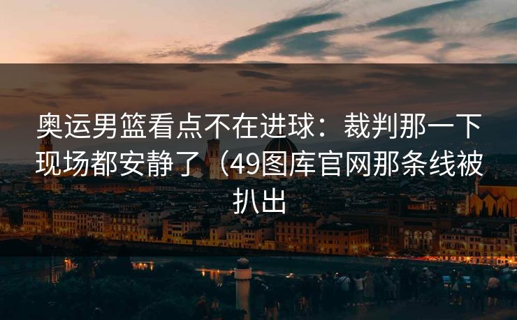 奥运男篮看点不在进球：裁判那一下现场都安静了（49图库官网那条线被扒出