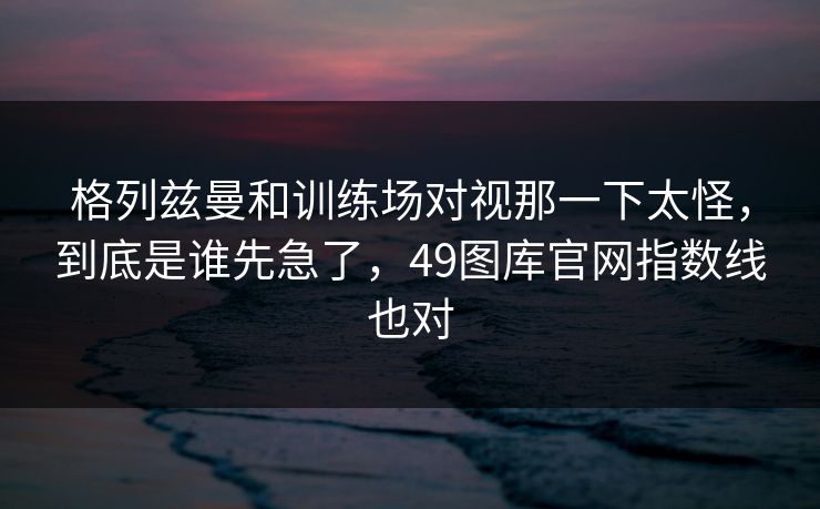 格列兹曼和训练场对视那一下太怪，到底是谁先急了，49图库官网指数线也对